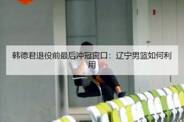 韩德君退役前最后冲冠窗口：辽宁男篮如何利用